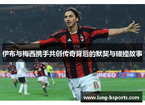 伊布与梅西携手共创传奇背后的默契与碰撞故事