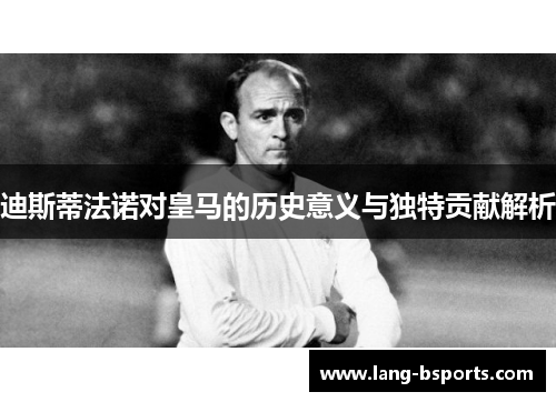 迪斯蒂法诺对皇马的历史意义与独特贡献解析