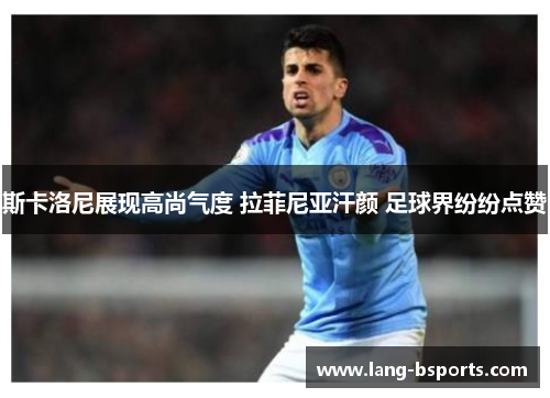 斯卡洛尼展现高尚气度 拉菲尼亚汗颜 足球界纷纷点赞