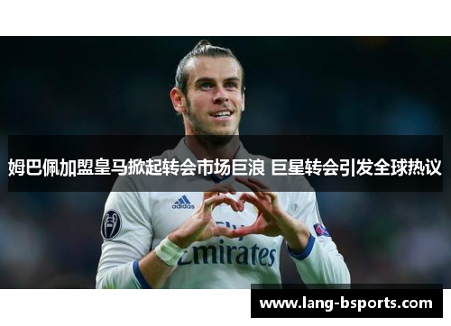 姆巴佩加盟皇马掀起转会市场巨浪 巨星转会引发全球热议