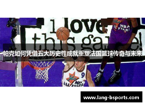 帕克如何凭借五大历史性成就重塑法国篮球传奇与未来