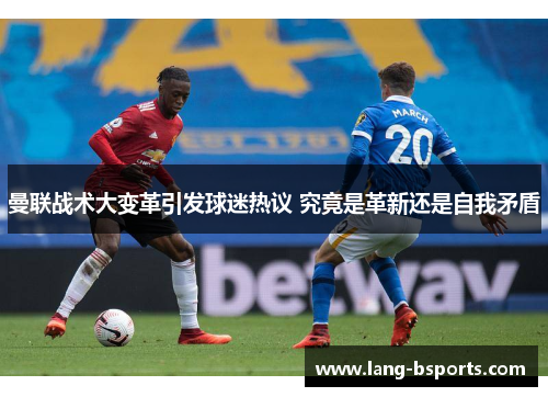 曼联战术大变革引发球迷热议 究竟是革新还是自我矛盾 曼联战术大变革引发球迷热议 究竟是革新还是自我矛盾