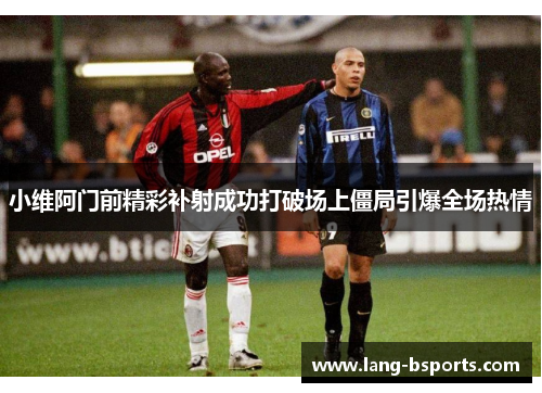 小维阿门前精彩补射成功打破场上僵局引爆全场热情